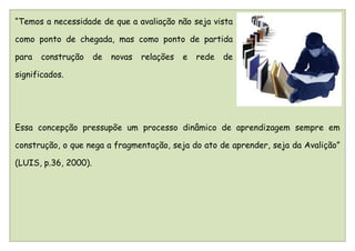 “Temos a necessidade de que a avaliação não seja vista

como ponto de chegada, mas como ponto de partida

para   construção     de   novas   relações   e   rede   de

significados.




Essa concepção pressupõe um processo dinâmico de aprendizagem sempre em

construção, o que nega a fragmentação, seja do ato de aprender, seja da Avalição”

(LUIS, p.36, 2000).
 