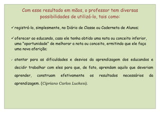 Com esse resultado em mãos, o professor tem diversas
               possibilidades de utilizá-lo, tais como:

 registrá-lo, simplesmente, no Diário de Classe ou Caderneta de Alunos;

 oferecer ao educando, caso ele tenha obtido uma nota ou conceito inferior,
  uma "oportunidade" de melhorar a nota ou conceito, ermitindo que ele faça
  uma nova aferição;

   atentar para as dificuldades e desvios da aprendizagem dos educandos e

    decidir trabalhar com eles para que, de fato, aprendam aquilo que deveriam

    aprender,   construam    efetivamente      os   resultados   necessários   da

    aprendizagem. (Cipriano Carlos Luckesi).
 