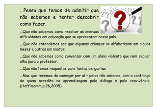 ...Penso que temos de admitir que
não sabemos e tentar descobrir
como fazer.
...Que não sabemos como resolver as imensas
dificuldades em educação que se apresentam nesse país.
...Que não entendemos por que algumas crianças se alfabetizam em alguns
meses e outras em muitos.
...Que não sabemos como conversar com um aluno violento que nem sequer
olha para o professor.
...Que não temos respostas para tantas perguntas.
...Mas que teremos de começar por aí – pelos não saberes, com a confiança
de quem acredita na aprendizagem pelo diálogo e pela convivência.
(Hoffimamm,p.26,2005)
 