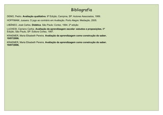 Bibliografia
DEMO, Pedro. Avaliação qualitativa. 6ª Edição, Campina, SP: Autores Associados, 1999.
HOFFIMAM, Jussara. O jogo ao contrário em Avaliação. Porto Alegre: Mediação, 2005.
LIBÂNEO, José Carlos. Didática. São Paulo: Cortez, 1994. 2ª edição
LUCKESI, Cipriano Carlos. Avaliação da aprendizagem escolar: estudos e proposições. 6ª
Edição, São Paulo, SP: Editora Cortez, 1997.
KRAEMER, Maria Elisabeth Pereira. Avaliação da aprendizagem como construção do saber.
19/07/2006.
KRAEMER, Maria Elisabeth Pereira. Avaliação da aprendizagem como construção do saber.
19/07/2006.
 