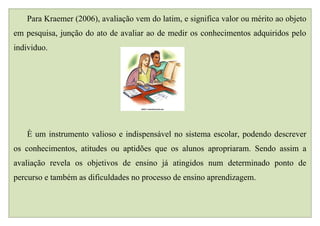 Para Kraemer (2006), avaliação vem do latim, e significa valor ou mérito ao objeto
em pesquisa, junção do ato de avaliar ao de medir os conhecimentos adquiridos pelo
individuo.




   È um instrumento valioso e indispensável no sistema escolar, podendo descrever
os conhecimentos, atitudes ou aptidões que os alunos apropriaram. Sendo assim a
avaliação revela os objetivos de ensino já atingidos num determinado ponto de
percurso e também as dificuldades no processo de ensino aprendizagem.
 