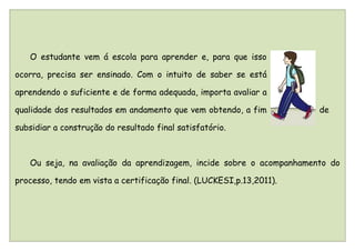 O estudante vem á escola para aprender e, para que isso

ocorra, precisa ser ensinado. Com o intuito de saber se está

aprendendo o suficiente e de forma adequada, importa avaliar a

qualidade dos resultados em andamento que vem obtendo, a fim          de

subsidiar a construção do resultado final satisfatório.



   Ou seja, na avaliação da aprendizagem, incide sobre o acompanhamento do

processo, tendo em vista a certificação final. (LUCKESI,p.13,2011).
 