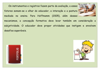 Os instrumentos e registros fazem parte da avaliação, a esses

fatores somam-se o olhar do educador, a interação e a postura

mediada no ensino. Para Hoffmamm (2005), além desses

mecanismos, a concepção formativa deve levar também em consideração a

subjetividade. O educador deve propor atividades que instigam e envolvem

desafios superáveis.
 