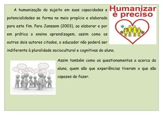 A humanização do sujeito em suas capacidades e

potencialidades se forma no meio propício e elaborado

para este fim. Para Janssem (2003), ao elaborar e por

em prática o ensino aprendizagem, assim como os

outros dois autores citados, o educador não poderá ser

indiferente à pluralidade sociocultural e cognitivas do aluno.

                             Assim também como os questionamentos a acerca do

                             aluno, quem são que experiências tiveram o que são

                             capazes de fazer.
 