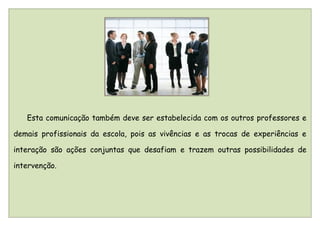 Esta comunicação também deve ser estabelecida com os outros professores e

demais profissionais da escola, pois as vivências e as trocas de experiências e

interação são ações conjuntas que desafiam e trazem outras possibilidades de

intervenção.
 