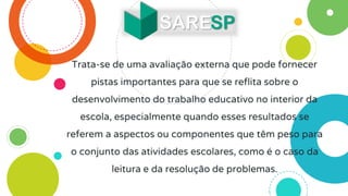 Trata-se de uma avaliação externa que pode fornecer
pistas importantes para que se reflita sobre o
desenvolvimento do trabalho educativo no interior da
escola, especialmente quando esses resultados se
referem a aspectos ou componentes que têm peso para
o conjunto das atividades escolares, como é o caso da
leitura e da resolução de problemas.
 