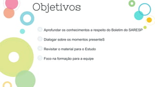 ◎ Aprofundar os conhecimentos a respeito do Boletim do SARESP
◎ Dialogar sobre os momentos presenteS
◎ Revisitar o material para o Estudo
◎ Foco na formação para a equipe
 