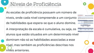 As escalas de proficiência possuem um número de
níveis, onde cada nível compreende a um conjunto
de habilidades que espera-se que o aluno domine.
A interpretação da escala é cumulativa, ou seja, os
alunos que estão situados em um determinado nível
dominam não só as habilidades associadas a esse
nível, mas também as proficiências descritas nos
níveis anteriores.
 