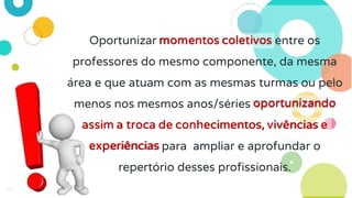35
Oportunizar momentos coletivos entre os
professores do mesmo componente, da mesma
área e que atuam com as mesmas turmas ou pelo
menos nos mesmos anos/séries oportunizando
assim a troca de conhecimentos, vivências e
experiências para ampliar e aprofundar o
repertório desses profissionais.
 
