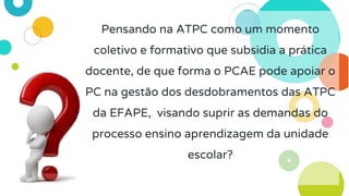 Pensando na ATPC como um momento
coletivo e formativo que subsidia a prática
docente, de que forma o PCAE pode apoiar o
PC na gestão dos desdobramentos das ATPC
da EFAPE, visando suprir as demandas do
processo ensino aprendizagem da unidade
escolar?
 