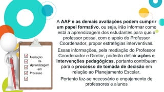 A AAP e as demais avaliações podem cumprir
um papel formativo, ou seja, irão informar como
está a aprendizagem dos estudantes para que o
professor possa, com o apoio do Professor
Coordenador, propor estratégias interventivas.
Essas informações, pela mediação do Professor
Coordenador e Diretor, poderão definir ações e
intervenções pedagógicas, portanto contribuem
para o processo de tomada de decisão em
relação ao Planejamento Escolar.
Portanto faz-se necessário o engajamento de
professores e alunos
 