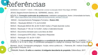 38
BASSEDAS, E; HUGUET, T; SOLÉ, I. (1999) Aprender e ensinar na educação infantil. Porto Alegre: ARTMED.
JESUS, Degiane Amorim Dermiro de; GERMANO, Jéssica. 2013
NÓVOA, A. Formação continuada de professores: realidade e perspectivas. Aveiro: Universidade de Aveiro,
2001. https://agendapos.fclar.unesp.br/agenda-pos/educacao_escolar/3192.pdf
SEDUC – Acompanhamento Pedagógico Formativo - Roteiro 002.
SEDUC – Resolução SEDUC n°13, de 9-2-2022
SEDUC - Resolução SEDUC 96, de 08-10-2021 Institui o Projeto Aprender Juntos
SEDUC - Resolução nº 139, de 13-12-2021, institui o Calendário Escolar
SEDUC - Documento orientador para o ano letivo de 2022
SEDUC – Cronograma ATPC 2022 – Perguntas e Respostas
SEDUC – Resolução 133. de 29-11-2021
SOUZA, V.L.T. O coordenador pedagógico e a constituição do grupo de professores. In: ALMEIDA, L. R. e
PLACCO, V. M. N. de S. (Org.). O coordenador pedagógico e o espaço de mudança. São Paulo: Loyola, 2010
Monteiro...[et al.]. Coordenador pedagógico : função, rotina e prática ed. -- Palmeiras, BA : Instituto Chapada de
Educação e Pesquisa, 2012
TRANJAN, Roberto. O velho e o menino: A instigante descoberta do propósito, Editora Buzz, 2017.
Referências
 