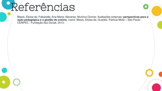 Blasis, Eloisa de; Falsarella, Ana Maria; Alavarse; Munhoz Ocimar. Avaliações externas: perspectivas para a
ação pedagógica e a gestão do ensino. coord. Blasis, Eloisa de; Guedes, Patricia Mota -- São Paulo :
CENPEC : Fundação Itaú Social, 2013..
Referências
 