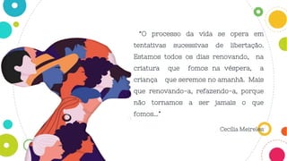 “O processo da vida se opera em
tentativas sucessivas de libertação.
Estamos todos os dias renovando, na
criatura que fomos na véspera, a
criança que seremos no amanhã. Mais
que renovando-a, refazendo-a, porque
não tornamos a ser jamais o que
fomos...”
Cecília Meireles
 