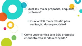 ◎ Qual seu maior propósito, enquanto
professor?
◎ Qual o SEU maior desafio para
realização desse propósito?
◎ Como você verifica se o SEU propósito
enquanto está sendo alcançado?
 