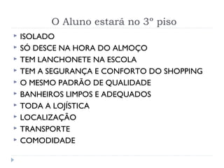 O Aluno estará no 3º piso
 ISOLADO
 SÓ DESCE NA HORA DO ALMOÇO
 TEM LANCHONETE NA ESCOLA
 TEM A SEGURANÇA E CONFORTO DO SHOPPING
 O MESMO PADRÃO DE QUALIDADE
 BANHEIROS LIMPOS E ADEQUADOS
 TODA A LOJÍSTICA
 LOCALIZAÇÃO
 TRANSPORTE
 COMODIDADE
 