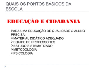 QUAIS OS PONTOS BÁSICOS DA
ESCOLA
PARA UMA EDUCAÇÃO DE QUALIDADE O ALUNO
PRECISA:
MATERIAL DIDÁTICO ADEQUADO
EQUIPE DE PROFESSORES
ESTUDO SISTEMATIZADO
METODOLOGIA
PSICOLOGIA
EDUCAÇÃO E CIDADANIA
 