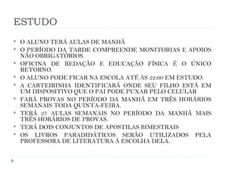 ESTUDO
 O ALUNO TERÁ AULAS DE MANHÃ
 O PERÍODO DA TARDE COMPREENDE MONITORIAS E APOIOS
NÃO OBRIGATÓRIOS.
 OFICINA DE REDAÇÃO E EDUCAÇÃO FÍSICA É O ÚNICO
RETORNO.
 O ALUNO PODE FICAR NA ESCOLA ATÉ ÀS 22:00 EM ESTUDO.
 A CARTEIRINHA IDENTIFICARÁ ONDE SEU FILHO ESTÁ EM
UM DISPOSITIVO QUE O PAI PODE PUXAR PELO CELULAR
 FARÁ PROVAS NO PERÍODO DA MANHÃ EM TRÊS HORÁRIOS
SEMANAIS TODA QUINTA-FEIRA.
 TERÁ 27 AULAS SEMANAIS NO PERÍODO DA MANHÃ MAIS
TRÊS HORÁRIOS DE PROVAS.
 TERÁ DOIS CONJUNTOS DE APOSTILAS BIMESTRAIS
 OS LIVROS PARADIDÁTICOS SERÃO UTILIZADOS PELA
PROFESSORA DE LITERATURA À ESCOLHA DELA.
 