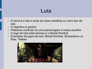 Luta
●   O tema é a luta e pode ser boxe wrestling ou outro tipo de
    luta
●   O objectivo é ganhar
●   Podemos controlar só uma personagem á nossa escolha
●   O jogo de luta mais famoso é o Mortal Kombat
●   Exemplos de jogos de luta: Mortal Kombat, Smackdown vs
    Raw, Tekken
 