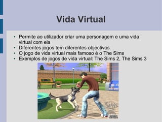 Vida Virtual
●   Permite ao utilizador criar uma personagem e uma vida
    virtual com ela
●   Diferentes jogos tem diferentes objectivos
●   O jogo de vida virtual mais famoso é o The Sims
●   Exemplos de jogos de vida virtual: The Sims 2, The Sims 3
 