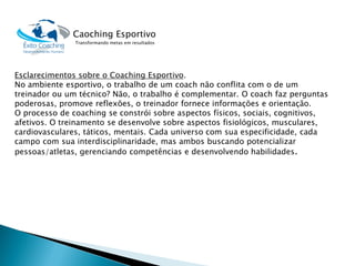 Esclarecimentos sobre o Coaching Esportivo. 
No ambiente esportivo, o trabalho de um coachnão conflita com o de um treinador ou um técnico? Não, o trabalho é complementar. O coachfaz perguntas poderosas, promove reflexões, o treinador fornece informações e orientação. 
O processo de coaching se constrói sobre aspectos físicos, sociais, cognitivos, afetivos. O treinamento se desenvolve sobre aspectos fisiológicos, musculares, cardiovasculares, táticos, mentais. Cada universo com sua especificidade, cada campo com sua interdisciplinaridade, mas ambos buscando potencializar pessoas/atletas, gerenciando competências e desenvolvendo habilidades. 
Caoching Esportivo 
Transformando metas em resultados  