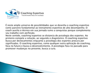 É neste amplo universo de possibilidades que se desenha o coaching esportivo como parceiro fundamental ao treinamento esportivo de alto desempenho. O coachauxilia o técnico em sua jornada rumo a conquistas porque complementa seu trabalho com perfeição. 
Neste sentido, coaching esportivo se distancia de psicologia dos esportes. Ao primeiro compete a solução, ao segundo o diagnóstico. O coaching esportivo busca por deslocamentos enquanto a psicologia dos esportes procura por significados. O coaching esportivo, como qualquer outra aplicação do coaching, foca no futuro e busca o desenvolvimento. A psicologia foca no passado para promover mudanças no presente, busca a cura. 
Coaching EsportivoTransformando metas em resultados  