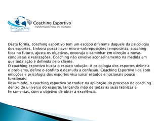 Desta forma, coaching esportivo tem um escopo diferente daquele da psicologia dos esportes. Embora possa haver micro-sobreposições temporárias, coaching foca no futuro, ajusta os objetivos, encoraja o caminhar em direção a novas conquistas e realizações. Coaching não envolve aconselhamento na medida em que toda ação é definida pelo cliente. 
O coaching esportivo busca o espaço solução. A psicologia dos esportes delineia o problema, define o conflito e desnuda a confusão. Coaching Esportivo lida com emoções e psicologia dos esportes visa sanar estados emocionais pouco funcionais. 
Resumindo, o coaching esportivo se traduz na aplicação do processo de coaching dentro do universo do esporte, lançando mão de todas as suas técnicas e ferramentas, com o objetivo de obter a excelência. 
Coaching Esportivo 
Transformando metas em resultados  