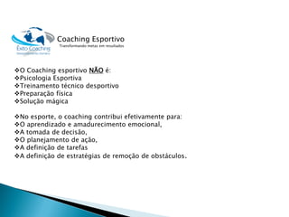 O Coaching esportivoNÃOé: 
Psicologia Esportiva 
Treinamento técnico desportivo 
Preparação física 
Solução mágica 
No esporte, o coaching contribui efetivamente para: 
O aprendizado e amadurecimento emocional, 
A tomada de decisão, 
O planejamento de ação, 
A definição de tarefas 
A definição de estratégias de remoção de obstáculos. 
Coaching Esportivo 
Transformando metas em resultados  
