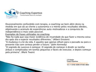 Ocasionalmente confundido com terapia, o coaching vai bem além desta na medida em que dá ao cliente a autonomia e o mérito pelos resultados obtidos, objetivando o acúmulo de experiências auto-motivadoras e a conquista da independência o mais cedo possível. 
Exemplos de frases utilizadas no coaching 
“Não há nada que seja maior evidência de insanidade do que fazer a mesma coisa dia após dia e esperar resultados diferentes.” (Albert Einstein) 
“A mudança é a lei da vida. E aqueles que apenas olham para o passado ou para o presente irão com certeza perder o futuro.” (John Kennedy) 
”O segredo do sucesso é começar. O segredo de começar é dividir as tarefas árduas e complicadas em tarefas pequenas e fáceis de executar, e depois começar pela primeira”. (Mark Twain) 
Coaching Esportivo 
Transformando metas em resultados 
J.O.Araújo 
CoachEsportivo 
coaching.joaraujo@bol.com.br 
55+113458-6084/97506-8802 