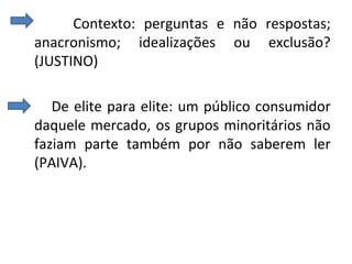 Contexto: perguntas e não respostas;
anacronismo; idealizações ou exclusão?
(JUSTINO)
De elite para elite: um público consumidor
daquele mercado, os grupos minoritários não
faziam parte também por não saberem ler
(PAIVA).
 