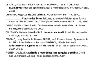 CELLARD, A. A análise documental. In: POUPART, J. et al. A pesquisa
qualitativa: enfoques epistemológicos e metodológicos. Petrópolis, Vozes,
2008.
CHARTIER, Roger. A História Cultural. Rio de Janeiro: Bertrand, 1990.
___________. A ordem dos livros: leitores, autores e bibliotecas na Europa
entre os séculos XIV e XVIII. Tradução Mary del Priore. Brasília: UnB, 1999.
CHAUÍ, Marilena. Brasil: mito fundador e sociedade autoritária. São Paulo:
Fundação Perseu Abramo, 2000.
COUTINHO, Afrânio, Introdução à Literatura no Brasil. 9ª ed. Rio de Janeiro,
Civilização Brasileira, 1976.
COMINO, Liany Bonilla da Silveira: FREIRE, José Ribamar Bessa. Apresentação.
In: FREIRE, José Ribamar Bessa; MALHEIROS, Márcia Fernanda.
Aldeamentos Indígenas do Rio de Janeiro. 2º ed. Rio de Janeiro: EDUERJ,
2009, 99 pp.
FIGUEIREDO, N.M.A. Método e metodologia na pesquisa científica. 2º ed.
São Caetano do Sul, São Paulo, Yendis Editora, 2007.
 