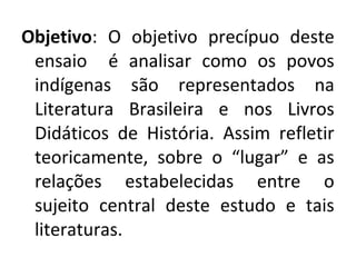 Objetivo: O objetivo precípuo deste
ensaio é analisar como os povos
indígenas são representados na
Literatura Brasileira e nos Livros
Didáticos de História. Assim refletir
teoricamente, sobre o “lugar” e as
relações estabelecidas entre o
sujeito central deste estudo e tais
literaturas.
 