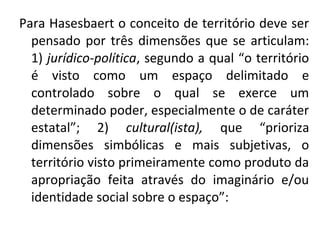 Para Hasesbaert o conceito de território deve ser
pensado por três dimensões que se articulam:
1) jurídico-política, segundo a qual “o território
é visto como um espaço delimitado e
controlado sobre o qual se exerce um
determinado poder, especialmente o de caráter
estatal”; 2) cultural(ista), que “prioriza
dimensões simbólicas e mais subjetivas, o
território visto primeiramente como produto da
apropriação feita através do imaginário e/ou
identidade social sobre o espaço”:
 