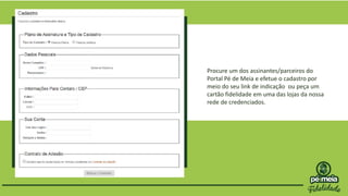 Procure um dos assinantes/parceiros do
Portal Pé de Meia e efetue o cadastro por
meio do seu link de indicação ou peça um
cartão fidelidade em uma das lojas da nossa
rede de credenciados.
 
