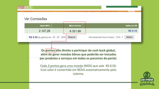 Os pontos dão direito a participar do cash back global,
além de gerar moedas bônus que poderão ser trocadas
por produtos e serviços em todos os parceiros do portal.
Cada 3 pontos gera uma moeda (MDS) que vale R$ 0,50.
Esse valor é convertido em REAIS automaticamente pelo
sistema.
 