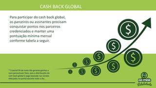 CASH BACK GLOBAL
Para participar do cash back global,
os parceiros ou assinantes precisam
conquistar pontos nos parceiros
credenciados e manter uma
pontuação mínima mensal
conforme tabela a seguir.
* O portal Pé de meia não garante ganhos e
nem percentuais fixos, pois a distribuição do
cash back global é paga baseada nas vendas
efetuadas no portal durante todo o dia.
 