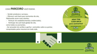 COMO PARCEIRO VOCÊ PODERÁ:
- Vender produtos e serviços;
- Oferecer cash back para assinantes do site,
fidelizando assim mais clientes;
- Pontuar em estabelecimentos credenciados;
- Participar do cash back global do site,
como todos os assinantes;
- Ser provedor de cartões e ganhar comissões sobre os pontos
conquistados pelos mesmos em toda rede.
 