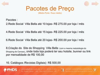 Pacotes de Preço (Médio Porte / fluxo médio) Pacotes : Rede Social  Villa Bella até 10 lojas- R$ 275.00 por loja / mês Rede Social  Villa Bella até 15 lojas- R$ 225.00 por loja / mês Rede Social  Villa Bella até 20 lojas- R$ 200.00 por loja / mês Criação do  Site do Shopping  Villa Bella   (com a mesma metodologia do Shopping de Canoas) , onde toda loja poderá ter seu hotsite, bunner ou link por mensalidade de R$ 100,00  Catálogos /Revistas Digitais)  R$ 500,00  