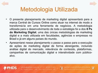 Metodologia Utilizada O presente planejamento de marketing digital apresentará para a marca Central de Cursos Online como atuar na internet de modo a transformá-la em uma ferramenta de negócios. A metodologia utilizada para o desenvolvimento de toda a estratégia foi a dos  8 Ps do Marketing Digital , uma das únicas metodologias de marketing digital e a mais utilizada em faculdades, agências e empresas no Brasil e já em alguns países do mundo. Apresentarei nesse planejamento o passo a passo para a execução de ações de marketing digital de forma abrangente, incluindo análise digital do mercado, relevância de conteúdo, plataformas, campanhas de comunicação digital e interatividade com público-alvo. 