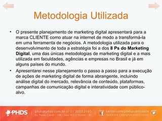 Metodologia Utilizada O presente planejamento de marketing digital apresentará para a marca CLIENTE como atuar na internet de modo a transformá-la em uma ferramenta de negócios. A metodologia utilizada para o desenvolvimento de toda a estratégia foi a dos  8 Ps do Marketing Digital , uma das únicas metodologias de marketing digital e a mais utilizada em faculdades, agências e empresas no Brasil e já em alguns países do mundo. Apresentarei nesse planejamento o passo a passo para a execução de ações de marketing digital de forma abrangente, incluindo análise digital do mercado, relevância de conteúdo, plataformas, campanhas de comunicação digital e interatividade com público-alvo. 
