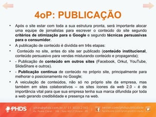 4oP: PUBLICAÇÃO Após o site estar com toda a sua estrutura pronta, será importante alocar uma equipe de jornalistas para escrever o conteúdo do site segundo  critérios de otimização para o Google  e segundo  técnicas persuasivas para o consumidor . A publicação de conteúdo é dividida em três etapas: Conteúdo no site, antes do site ser publicado ( conteúdo institucional , conteúdo persuasivo para vendas misturando conteúdo e propaganda); - Publicação de  conteúdo em outros sites  (Facebook, Orkut, YouTube, SlideShare e outros). -  Publicação contínua  de conteúdo no próprio site, principalmente para melhorar o posicionamento no Google; A veiculação de conteúdos, não só no próprio site da empresa, mas também em sites colaborativos – os sites ícones da web 2.0 - é de importância vital para que sua empresa tenha sua marca difundida por toda a web gerando credibilidade e presença na web. 