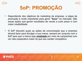 5oP: PROMOÇÃO Dependendo dos objetivos de marketing da empresa, a etapa da promoção é muito importante para gerar  “ buzz ”   no mercado. São essas ações que geram resultados de venda a curto prazo e com maior credibilidade. O 5oP discutirá quais as ações de comunicação que a empresa deverá fazer para divulgar a sua marca, sempre em conjunto com o 6oP para que a marca seja  viralizada  por meio de campanhas com um viés cooperativo maior do que seu caráter competitivo. 