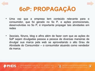 6oP: PROPAGAÇÃO Uma vez que a empresa tem conteúdo relevante para o consumidor, que foi gerado no 5o P, e ações promocionais, desenvolvidas no 5o P, é importante propagar tais atividades em redes 3sociais, fóruns, blog e afins além de fazer com que as ações do 5oP sejam divulgadas pessoa a pessoa de diversas maneiras de divulgar sua marca pela web se aproveitando o alto Grau de Atividade do Consumidor – o consumidor atuando como vendedor da marca. 