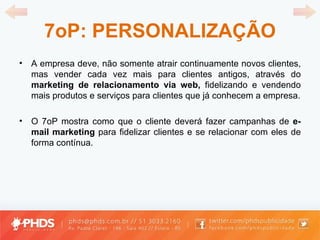 7oP: PERSONALIZAÇÃO A empresa deve, não somente atrair continuamente novos clientes, mas vender cada vez mais para clientes antigos, através do  marketing de relacionamento via web,  fidelizando e vendendo mais produtos e serviços para clientes que já conhecem a empresa. O 7oP mostra como que o cliente deverá fazer campanhas de  e-mail marketing  para fidelizar clientes e se relacionar com eles de forma contínua. 