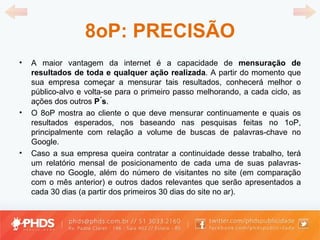 8oP: PRECISÃO A maior vantagem da internet é a capacidade de  mensuração de resultados de toda e qualquer ação realizada . A partir do momento que sua empresa começar a mensurar tais resultados, conhecerá melhor o público-alvo e volta-se para o primeiro passo melhorando, a cada ciclo, as ações dos outros  P ́s . O 8oP mostra ao cliente o que deve mensurar continuamente e quais os resultados esperados, nos baseando nas pesquisas feitas no 1oP, principalmente com relação a volume de buscas de palavras-chave no Google. Caso a sua empresa queira contratar a continuidade desse trabalho, terá um relatório mensal de posicionamento de cada uma de suas palavras-chave no Google, além do número de visitantes no site (em comparação com o mês anterior) e outros dados relevantes que serão apresentados a cada 30 dias (a partir dos primeiros 30 dias do site no ar). 