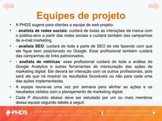 Equipes de projeto A PHDS sugere para clientes a equipe de web projeto: -  analista de redes sociais : cuidará de todas as interações da marca com o público-alvo a partir das redes sociais e cuidará também das campanhas de e-mail marketing. -  analista SEO : cuidará de toda a parte de SEO do site fazendo com que ele fique bem posicionado no Google. Esse profissional também cuidará das campanhas de links patrocinados. -  analista de métricas : esse profissional cuidará de toda a análise do Google Analytics e outras ferramentas de mensuração das ações de marketing digital. Ele deverá ter interação com os outros profissionais, pois será ele que irá mostrar os resultados favoráveis ou não para cada uma das ações implementadas. A equipe reune-se uma vez por semana para alinhar as ações e os resultados obtidos com o planejamento de marketing digital. Cada P discutido abaixo deve ser estudado por um ou mais membros dessa equipe segundo tabela a seguir. 