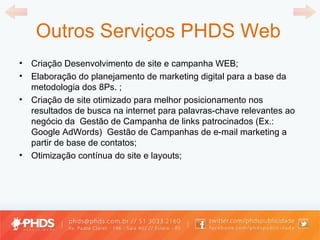 Outros Serviços PHDS Web Criação Desenvolvimento de site e campanha WEB; Elaboração do planejamento de marketing digital para a base da metodologia dos 8Ps. ; Criação de site otimizado para melhor posicionamento nos resultados de busca na internet para palavras-chave relevantes ao negócio da  Gestão de Campanha de links patrocinados (Ex.: Google AdWords)  Gestão de Campanhas de e-mail marketing a partir de base de contatos; Otimização contínua do site e layouts; 