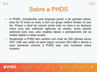 Sobre a PHDS A PHDS, considerada uma empresa jovem e de grandes ideias, atua há 15 anos na área, e tem um grupo criativo focado no que faz. Possui o ideal de crescer ainda mais no ramo e se destacar como uma das melhores agências do estado, tendo grande potencial para isso, pois engloba desde o planejamento até as mídias digitais e redes sociais. Atualmente a PHDS tem carteira com mais de 200 clientes ativos OFF LINE que estão vis para migrar universo ON LINE e devido a essa demanda criamos a PHDS  web,  com inúmeros cases sucesso. 