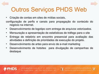 Outros Serviços PHDS Web Criação de contas em sites de mídias sociais, configuração de perfis e canais para propagação do conteúdo do negócio na internet.  Desenvolvimento de logotipo com entrega de arquivos vetorizados.  Mensuração e apresentação de estatísticas de tráfego para o site Entrega de relatório em encontro presencial para avaliação das atividades e definição de prioridades de execução do projeto. Desenvolvimento de artes para envio de e-mail marketing Desenvolvimento de hotsites  para divulgação de campanhas de destaque 