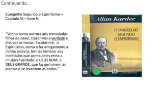 Continuando...
Evangelho Segundo o Espiritismo –
Capítulo VI – item 5.
“Venho como outrora aos transviados
filhos de Israel, trazer-vos a verdade e
dissipar as trevas. Escutai-me, o
Espiritismo, como o fez antigamente a
minha palavra, tem de lembrar aos
incrédulos que acima deles reina a
imutável verdade: o DEUS BOM, o
DEUS GRANDE, que faz germinem as
plantas e se levantem as ondas.”
 